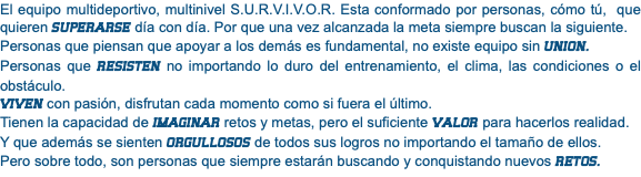 El equipo multideportivo, multinivel S.U.R.V.I.V.O.R. Esta conformado por personas, cómo tú, que quieren SUPERARSE día con día. Por que una vez alcanzada la meta siempre buscan la siguiente. Personas que piensan que apoyar a los demás es fundamental, no existe equipo sin UNION. Personas que RESISTEN no importando lo duro del entrenamiento, el clima, las condiciones o el obstáculo. VIVEN con pasión, disfrutan cada momento como si fuera el último. Tienen la capacidad de IMAGINAR retos y metas, pero el suficiente VALOR para hacerlos realidad. Y que además se sienten ORGULLOSOS de todos sus logros no importando el tamaño de ellos. Pero sobre todo, son personas que siempre estarán buscando y conquistando nuevos RETOS.