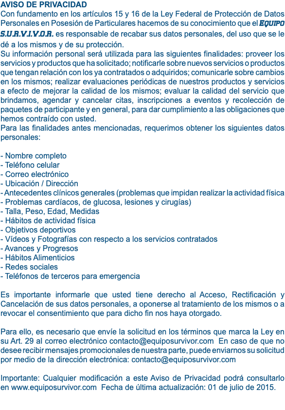 AVISO DE PRIVACIDAD Con fundamento en los artículos 15 y 16 de la Ley Federal de Protección de Datos Personales en Posesión de Particulares hacemos de su conocimiento que el Equipo S.U.R.V.I.V.O.R. es responsable de recabar sus datos personales, del uso que se le dé a los mismos y de su protección. Su información personal será utilizada para las siguientes finalidades: proveer los servicios y productos que ha solicitado; notificarle sobre nuevos servicios o productos que tengan relación con los ya contratados o adquiridos; comunicarle sobre cambios en los mismos; realizar evaluaciones periódicas de nuestros productos y servicios a efecto de mejorar la calidad de los mismos; evaluar la calidad del servicio que brindamos, agendar y cancelar citas, inscripciones a eventos y recolección de paquetes de participante y en general, para dar cumplimiento a las obligaciones que hemos contraído con usted. Para las finalidades antes mencionadas, requerimos obtener los siguientes datos personales: - Nombre completo - Teléfono celular - Correo electrónico - Ubicación / Dirección - Antecedentes clínicos generales (problemas que impidan realizar la actividad física - Problemas cardíacos, de glucosa, lesiones y cirugías) - Talla, Peso, Edad, Medidas - Hábitos de actividad física - Objetivos deportivos - Vídeos y Fotografías con respecto a los servicios contratados - Avances y Progresos - Hábitos Alimenticios - Redes sociales - Teléfonos de terceros para emergencia Es importante informarle que usted tiene derecho al Acceso, Rectificación y Cancelación de sus datos personales, a oponerse al tratamiento de los mismos o a revocar el consentimiento que para dicho fin nos haya otorgado. Para ello, es necesario que envíe la solicitud en los términos que marca la Ley en su Art. 29 aI correo electrónico contacto@equiposurvivor.com En caso de que no desee recibir mensajes promocionales de nuestra parte, puede enviarnos su solicitud por medio de la dirección electrónica: contacto@equiposurvivor.com Importante: Cualquier modificación a este Aviso de Privacidad podrá consultarlo en www.equiposurvivor.com Fecha de última actualización: 01 de julio de 2015. 