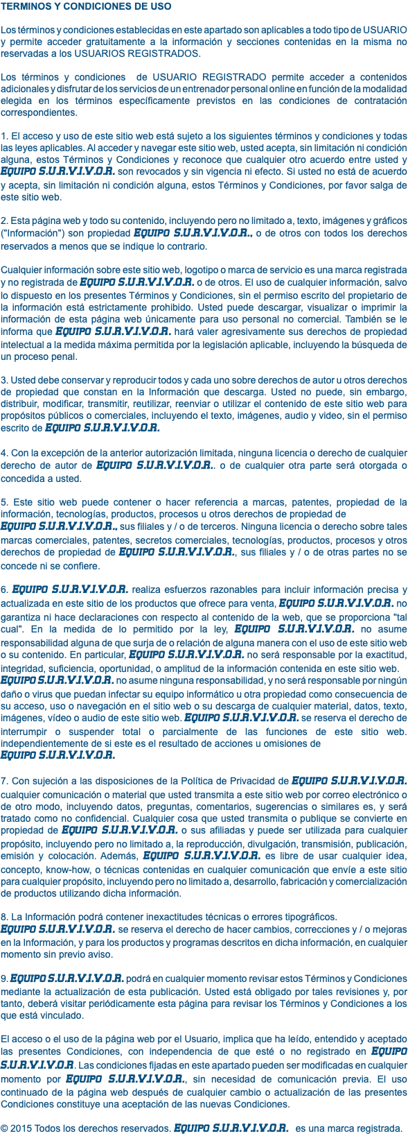 TERMINOS Y CONDICIONES DE USO Los términos y condiciones establecidas en este apartado son aplicables a todo tipo de USUARIO y permite acceder gratuitamente a la información y secciones contenidas en la misma no reservadas a los USUARIOS REGISTRADOS. Los términos y condiciones de USUARIO REGISTRADO permite acceder a contenidos adicionales y disfrutar de los servicios de un entrenador personal online en función de la modalidad elegida en los términos específicamente previstos en las condiciones de contratación correspondientes. 1. El acceso y uso de este sitio web está sujeto a los siguientes términos y condiciones y todas las leyes aplicables. Al acceder y navegar este sitio web, usted acepta, sin limitación ni condición alguna, estos Términos y Condiciones y reconoce que cualquier otro acuerdo entre usted y Equipo S.U.R.V.I.V.O.R. son revocados y sin vigencia ni efecto. Si usted no está de acuerdo y acepta, sin limitación ni condición alguna, estos Términos y Condiciones, por favor salga de este sitio web. 2. Esta página web y todo su contenido, incluyendo pero no limitado a, texto, imágenes y gráficos ("Información") son propiedad Equipo S.U.R.V.I.V.O.R., o de otros con todos los derechos reservados a menos que se indique lo contrario. Cualquier información sobre este sitio web, logotipo o marca de servicio es una marca registrada y no registrada de Equipo S.U.R.V.I.V.O.R. o de otros. El uso de cualquier información, salvo lo dispuesto en los presentes Términos y Condiciones, sin el permiso escrito del propietario de la información está estrictamente prohibido. Usted puede descargar, visualizar o imprimir la información de esta página web únicamente para uso personal no comercial. También se le informa que Equipo S.U.R.V.I.V.O.R. hará valer agresivamente sus derechos de propiedad intelectual a la medida máxima permitida por la legislación aplicable, incluyendo la búsqueda de un proceso penal. 3. Usted debe conservar y reproducir todos y cada uno sobre derechos de autor u otros derechos de propiedad que constan en la Información que descarga. Usted no puede, sin embargo, distribuir, modificar, transmitir, reutilizar, reenviar o utilizar el contenido de este sitio web para propósitos públicos o comerciales, incluyendo el texto, imágenes, audio y video, sin el permiso escrito de Equipo S.U.R.V.I.V.O.R. 4. Con la excepción de la anterior autorización limitada, ninguna licencia o derecho de cualquier derecho de autor de Equipo S.U.R.V.I.V.O.R.. o de cualquier otra parte será otorgada o concedida a usted. 5. Este sitio web puede contener o hacer referencia a marcas, patentes, propiedad de la información, tecnologías, productos, procesos u otros derechos de propiedad de Equipo S.U.R.V.I.V.O.R., sus filiales y / o de terceros. Ninguna licencia o derecho sobre tales marcas comerciales, patentes, secretos comerciales, tecnologías, productos, procesos y otros derechos de propiedad de Equipo S.U.R.V.I.V.O.R., sus filiales y / o de otras partes no se concede ni se confiere. 6. Equipo S.U.R.V.I.V.O.R. realiza esfuerzos razonables para incluir información precisa y actualizada en este sitio de los productos que ofrece para venta, Equipo S.U.R.V.I.V.O.R. no garantiza ni hace declaraciones con respecto al contenido de la web, que se proporciona "tal cual". En la medida de lo permitido por la ley, Equipo S.U.R.V.I.V.O.R. no asume responsabilidad alguna de que surja de o relación de alguna manera con el uso de este sitio web o su contenido. En particular, Equipo S.U.R.V.I.V.O.R. no será responsable por la exactitud, integridad, suficiencia, oportunidad, o amplitud de la información contenida en este sitio web. Equipo S.U.R.V.I.V.O.R. no asume ninguna responsabilidad, y no será responsable por ningún daño o virus que puedan infectar su equipo informático u otra propiedad como consecuencia de su acceso, uso o navegación en el sitio web o su descarga de cualquier material, datos, texto, imágenes, vídeo o audio de este sitio web. Equipo S.U.R.V.I.V.O.R. se reserva el derecho de interrumpir o suspender total o parcialmente de las funciones de este sitio web. independientemente de si este es el resultado de acciones u omisiones de Equipo S.U.R.V.I.V.O.R. 7. Con sujeción a las disposiciones de la Política de Privacidad de Equipo S.U.R.V.I.V.O.R. cualquier comunicación o material que usted transmita a este sitio web por correo electrónico o de otro modo, incluyendo datos, preguntas, comentarios, sugerencias o similares es, y será tratado como no confidencial. Cualquier cosa que usted transmita o publique se convierte en propiedad de Equipo S.U.R.V.I.V.O.R. o sus afiliadas y puede ser utilizada para cualquier propósito, incluyendo pero no limitado a, la reproducción, divulgación, transmisión, publicación, emisión y colocación. Además, Equipo S.U.R.V.I.V.O.R. es libre de usar cualquier idea, concepto, know-how, o técnicas contenidas en cualquier comunicación que envíe a este sitio para cualquier propósito, incluyendo pero no limitado a, desarrollo, fabricación y comercialización de productos utilizando dicha información. 8. La Información podrá contener inexactitudes técnicas o errores tipográficos. Equipo S.U.R.V.I.V.O.R. se reserva el derecho de hacer cambios, correcciones y / o mejoras en la Información, y para los productos y programas descritos en dicha información, en cualquier momento sin previo aviso. 9. Equipo S.U.R.V.I.V.O.R. podrá en cualquier momento revisar estos Términos y Condiciones mediante la actualización de esta publicación. Usted está obligado por tales revisiones y, por tanto, deberá visitar periódicamente esta página para revisar los Términos y Condiciones a los que está vinculado. El acceso o el uso de la página web por el Usuario, implica que ha leído, entendido y aceptado las presentes Condiciones, con independencia de que esté o no registrado en Equipo S.U.R.V.I.V.O.R. Las condiciones fijadas en este apartado pueden ser modificadas en cualquier momento por Equipo S.U.R.V.I.V.O.R., sin necesidad de comunicación previa. El uso continuado de la página web después de cualquier cambio o actualización de las presentes Condiciones constituye una aceptación de las nuevas Condiciones. © 2015 Todos los derechos reservados. Equipo S.U.R.V.I.V.O.R. es una marca registrada.