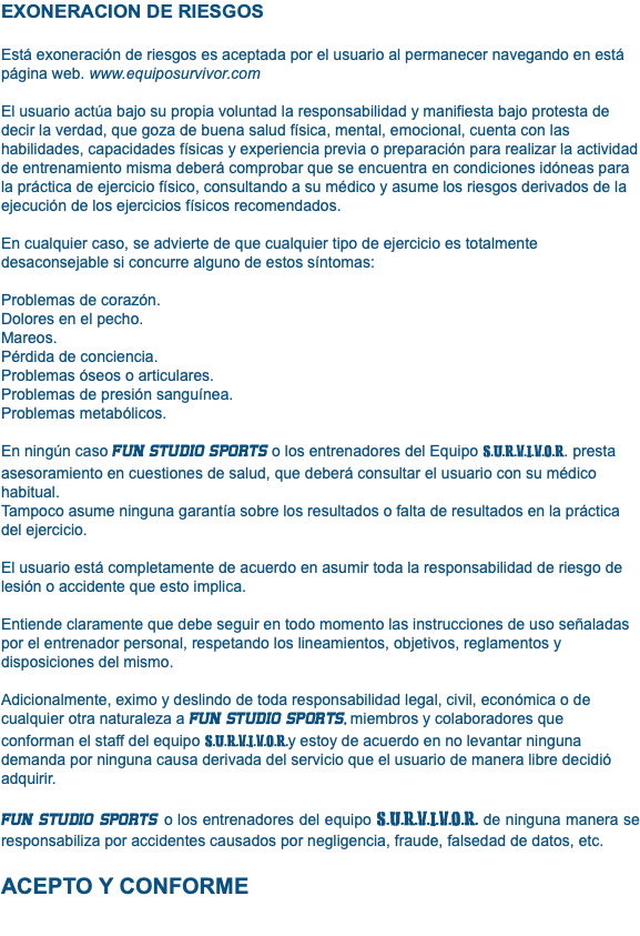 EXONERACION DE RIESGOS Está exoneración de riesgos es aceptada por el usuario al permanecer navegando en está página web. www.equiposurvivor.com El usuario actúa bajo su propia voluntad la responsabilidad y manifiesta bajo protesta de decir la verdad, que goza de buena salud física, mental, emocional, cuenta con las habilidades, capacidades físicas y experiencia previa o preparación para realizar la actividad de entrenamiento misma deberá comprobar que se encuentra en condiciones idóneas para la práctica de ejercicio físico, consultando a su médico y asume los riesgos derivados de la ejecución de los ejercicios físicos recomendados. En cualquier caso, se advierte de que cualquier tipo de ejercicio es totalmente desaconsejable si concurre alguno de estos síntomas: Problemas de corazón. Dolores en el pecho. Mareos. Pérdida de conciencia. Problemas óseos o articulares. Problemas de presión sanguínea. Problemas metabólicos. En ningún caso fun studio sports o los entrenadores del Equipo S.U.R.V.I.V.O.R. presta asesoramiento en cuestiones de salud, que deberá consultar el usuario con su médico habitual. Tampoco asume ninguna garantía sobre los resultados o falta de resultados en la práctica del ejercicio. El usuario está completamente de acuerdo en asumir toda la responsabilidad de riesgo de lesión o accidente que esto implica. Entiende claramente que debe seguir en todo momento las instrucciones de uso señaladas por el entrenador personal, respetando los lineamientos, objetivos, reglamentos y disposiciones del mismo. Adicionalmente, eximo y deslindo de toda responsabilidad legal, civil, económica o de cualquier otra naturaleza a fun studio sports, miembros y colaboradores que conforman el staff del equipo S.U.R.V.I.V.O.R.y estoy de acuerdo en no levantar ninguna demanda por ninguna causa derivada del servicio que el usuario de manera libre decidió adquirir. fun studio sports o los entrenadores del equipo S.U.R.V.I.V.O.R. de ninguna manera se responsabiliza por accidentes causados por negligencia, fraude, falsedad de datos, etc. ACEPTO Y CONFORME 