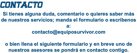 CONTACTO Si tienes alguna duda, comentario o quieres saber más de nuestros servicios; manda el formulario o escríbenos a: contacto@equiposurvivor.com o bien llena el siguiente formulario y en breve uno de nuestros asesores se pondrá en contacto contigo.