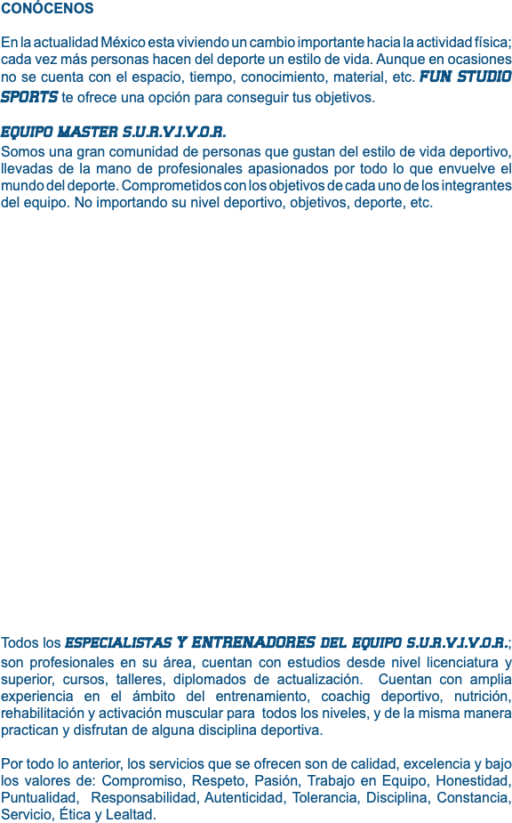 CONÓCENOS En la actualidad México esta viviendo un cambio importante hacia la actividad física; cada vez más personas hacen del deporte un estilo de vida. Aunque en ocasiones no se cuenta con el espacio, tiempo, conocimiento, material, etc. FUN STUDIO SPORTS te ofrece una opción para conseguir tus objetivos. EQUIPO MASTER S.U.R.V.I.V.O.R. Somos una gran comunidad de personas que gustan del estilo de vida deportivo, llevadas de la mano de profesionales apasionados por todo lo que envuelve el mundo del deporte. Comprometidos con los objetivos de cada uno de los integrantes del equipo. No importando su nivel deportivo, objetivos, deporte, etc. Todos los especialistas Y ENTRENADORES del equipo s.u.r.v.i.v.o.r.; son profesionales en su área, cuentan con estudios desde nivel licenciatura y superior, cursos, talleres, diplomados de actualización. Cuentan con amplia experiencia en el ámbito del entrenamiento, coachig deportivo, nutrición, rehabilitación y activación muscular para todos los niveles, y de la misma manera practican y disfrutan de alguna disciplina deportiva. Por todo lo anterior, los servicios que se ofrecen son de calidad, excelencia y bajo los valores de: Compromiso, Respeto, Pasión, Trabajo en Equipo, Honestidad, Puntualidad, Responsabilidad, Autenticidad, Tolerancia, Disciplina, Constancia, Servicio, Ética y Lealtad. 