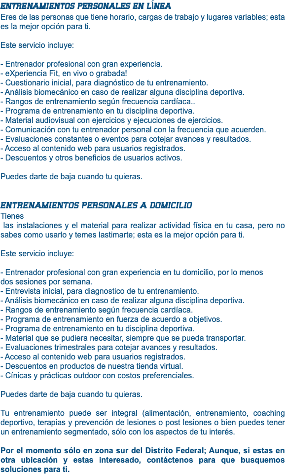 ENTRENAMIENTOS PERSONALES EN LÍNEA Eres de las personas que tiene horario, cargas de trabajo y lugares variables; esta es la mejor opción para ti. Este servicio incluye: - Entrenador profesional con gran experiencia. - eXperiencia Fit, en vivo o grabada! - Cuestionario inicial, para diagnóstico de tu entrenamiento. - Análisis biomecánico en caso de realizar alguna disciplina deportiva. - Rangos de entrenamiento según frecuencia cardíaca.. - Programa de entrenamiento en tu disciplina deportiva. - Material audiovisual con ejercicios y ejecuciones de ejercicios. - Comunicación con tu entrenador personal con la frecuencia que acuerden. - Evaluaciones constantes o eventos para cotejar avances y resultados. - Acceso al contenido web para usuarios registrados. - Descuentos y otros beneficios de usuarios activos. Puedes darte de baja cuando tu quieras. ENTRENAMIENTOS PERSONALES A DOMICILIO Tienes las instalaciones y el material para realizar actividad física en tu casa, pero no sabes como usarlo y temes lastimarte; esta es la mejor opción para ti. Este servicio incluye: - Entrenador profesional con gran experiencia en tu domicilio, por lo menos dos sesiones por semana. - Entrevista inicial, para diagnostico de tu entrenamiento. - Análisis biomecánico en caso de realizar alguna disciplina deportiva. - Rangos de entrenamiento según frecuencia cardíaca. - Programa de entrenamiento en fuerza de acuerdo a objetivos. - Programa de entrenamiento en tu disciplina deportiva. - Material que se pudiera necesitar, siempre que se pueda transportar. - Evaluaciones trimestrales para cotejar avances y resultados. - Acceso al contenido web para usuarios registrados. - Descuentos en productos de nuestra tienda virtual. - Cínicas y prácticas outdoor con costos preferenciales. Puedes darte de baja cuando tu quieras. Tu entrenamiento puede ser integral (alimentación, entrenamiento, coaching deportivo, terapias y prevención de lesiones o post lesiones o bien puedes tener un entrenamiento segmentado, sólo con los aspectos de tu interés. Por el momento sólo en zona sur del Distrito Federal; Aunque, si estas en otra ubicación y estas interesado, contáctenos para que busquemos soluciones para ti.