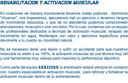 REHABILITACION Y ACTIVACION MUSCULAR En ocasiones de manera inconsciente tenemos malas posturas , dormimos "chuecos", nos tropezamos, ejecutamos mal un ejercicio o tenemos rangos de movimiento reducidos, y que de no atenderlos podemos comprometer articulaciones, músculos o vivir con dolor. Por lo cual, contamos con un equipo de profesionales dedicados a técnicas de activación muscular, terapias de movimiento en agua, fisioterapia con calor y ejercicios específicos para devolverle a tu cuerpo su movilidad natural. No es necesario tener una lesión o sufrir un accidente para que nuestros músculos no estén a su 100%, la activación muscular es una técnica muy útil y una herramienta muy valiosa para mejorara tu performance deportivo. Como parte del equipo S.U.R.V.I.V.O.R. tu entrenador estará siempre en contacto con nuestro especialista en activación muscular, para reforzar y fortalecer la activación muscular dentro de tu entrenamiento. 