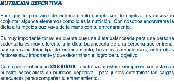 NUTRICIoN DEPORTIVA Para que tu programa de entrenamiento cumpla con tu objetivo, es necesario conjuntar algunos elementos como lo es la nutrición. Con nosotros encontraras la dieta a tu medida que vaya de la mano con tu entrenamiento. Es muy importante tomar en cuenta que una dieta balanceada para una persona sedentaria es muy diferente a la dieta balanceada de una persona que entrena, hay que considerar tipo de entrenamiento, horarios, competencias, entre otros factores muy importante y que determinan el logro de tu objetivo. Como parte del equipo S.U.R.V.I.V.O.R. tu entrenador estará siempre en contacto con nuestro especialista en nutrición deportiva, para juntos determinar las cargas adecuadas para acompañar tu entrenamiento. 