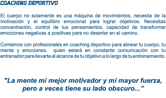 COACHING DEPORTIVO El cuerpo no solamente es una máquina de movimientos, necesita de la motivación y el equilibro emocional para lograr objetivos. Necesitas concentración, control de tus pensamientos, capacidad de transformar emociones negativas a positivas para no desertar en el camino. Contamos con profesionales en coaching deportivo para alinear tu cuerpo, tu mente y emociones. quien estará en constante comunicación con tu entrenador para llevarte al alcance de tu objetivo a lo largo de tu entrenamiento. "La mente mi mejor motivador y mi mayor fuerza, pero a veces tiene su lado obscuro...” 