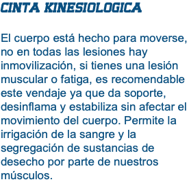 CINTA KINESIOLOGICA El cuerpo está hecho para moverse, no en todas las lesiones hay inmovilización, si tienes una lesión muscular o fatiga, es recomendable este vendaje ya que da soporte, desinflama y estabiliza sin afectar el movimiento del cuerpo. Permite la irrigación de la sangre y la segregación de sustancias de desecho por parte de nuestros músculos.